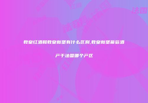 教皇红酒和教皇新堡有什么区别,教皇新堡葡萄酒产于法国哪个产区