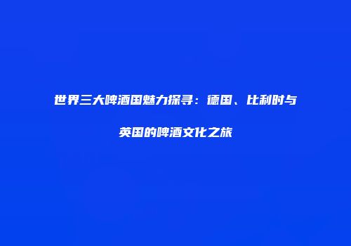 世界三大啤酒国魅力探寻：德国、比利时与英国的啤酒文化之旅