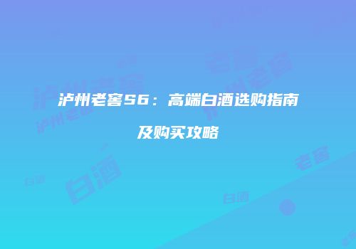 泸州老窖S6：高端白酒选购指南及购买攻略