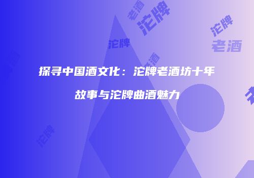 探寻中国酒文化：沱牌老酒坊十年故事与沱牌曲酒魅力