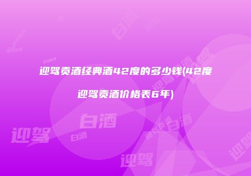 迎驾贡酒经典酒42度的多少钱(42度迎驾贡酒价格表6年)