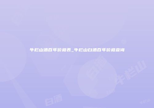 牛栏山酒百年价格表_牛栏山白酒百年价格查询
