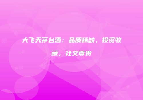 大飞天茅台酒：品质稀缺，投资收藏，社交尊贵