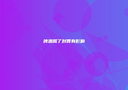 啤酒喝了对胃有影响