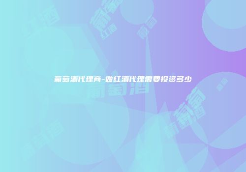 葡萄酒代理商-做红酒代理需要投资多少