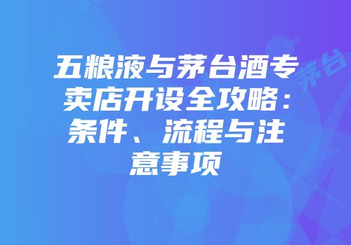 五粮液与茅台酒专卖店开设全攻略：条件、流程与注意事项