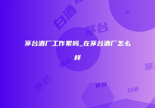 茅台酒厂工作累吗_在茅台酒厂怎么样