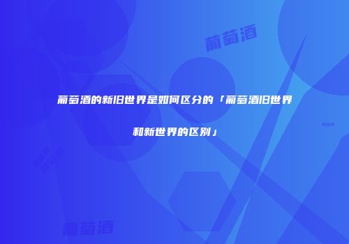 葡萄酒的新旧世界是如何区分的「葡萄酒旧世界和新世界的区别」