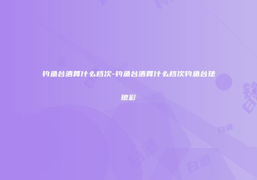 钓鱼台酒算什么档次-钓鱼台酒算什么档次钓鱼台珐琅彩