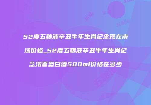 52度五粮液辛丑牛年生肖纪念现在市场价格_52度五粮液辛丑牛年生肖纪念浓香型白酒500ml价格在多少