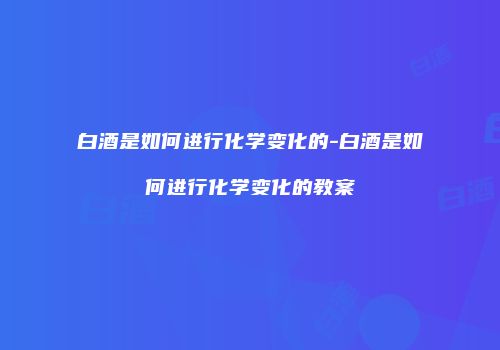 白酒是如何进行化学变化的-白酒是如何进行化学变化的教案
