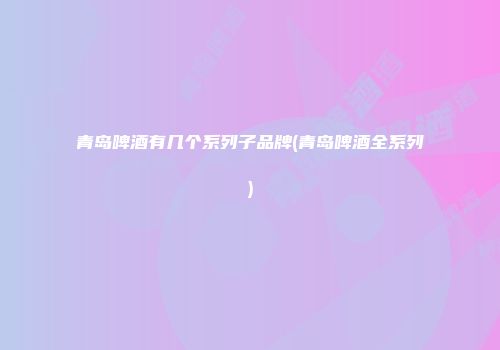 青岛啤酒有几个系列子品牌(青岛啤酒全系列)