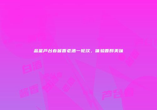 品鉴芦台春酱香老酒一轮次，体验香醇美味