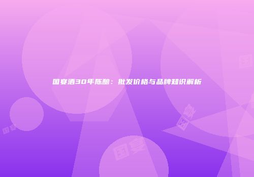 国宴酒30年陈酿：批发价格与品牌知识解析