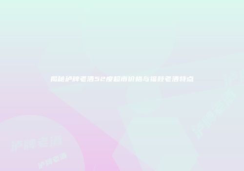 揭秘泸牌老酒52度超市价格与福鼓老酒特点