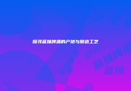 探寻蓝妹啤酒的产地与酿造工艺