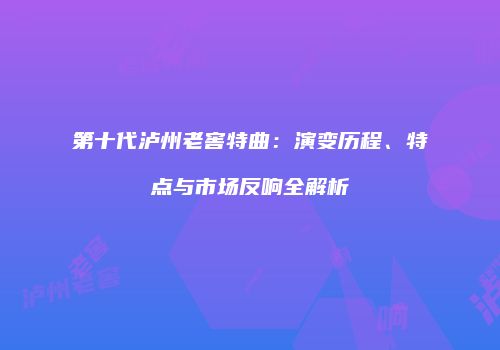 第十代泸州老窖特曲：演变历程、特点与市场反响全解析