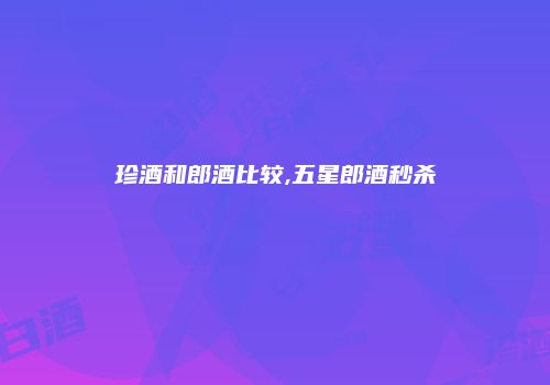 珍酒和郎酒比较,五星郎酒秒杀