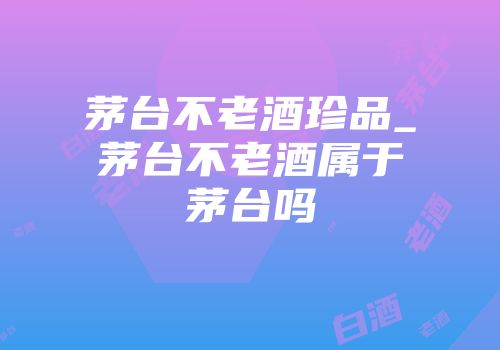 茅台不老酒珍品_茅台不老酒属于茅台吗