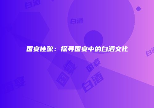 国宴佳酿：探寻国宴中的白酒文化