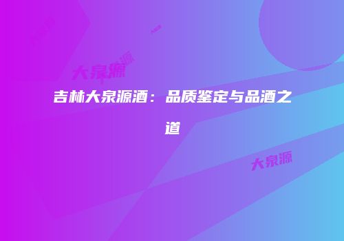 吉林大泉源酒：品质鉴定与品酒之道
