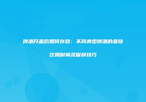 啤酒开盖后如何存放：不同类型啤酒的最佳饮用时间及保鲜技巧