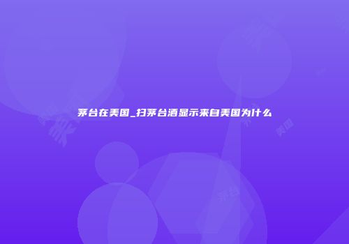 茅台在美国_扫茅台酒显示来自美国为什么