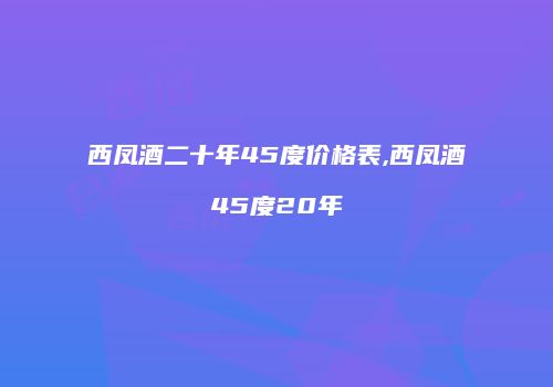 西凤酒二十年45度价格表,西凤酒45度20年