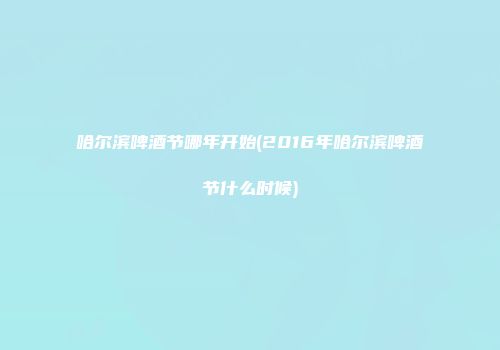 哈尔滨啤酒节哪年开始(2016年哈尔滨啤酒节什么时候)