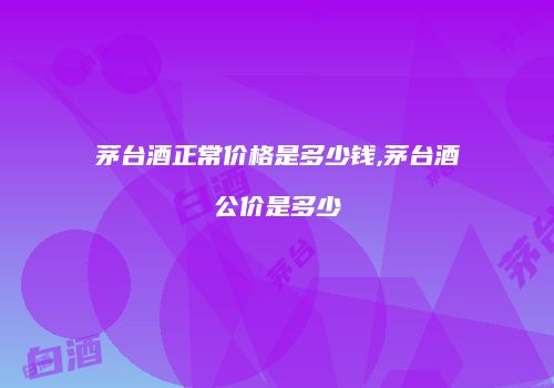 茅台酒正常价格是多少钱,茅台酒公价是多少
