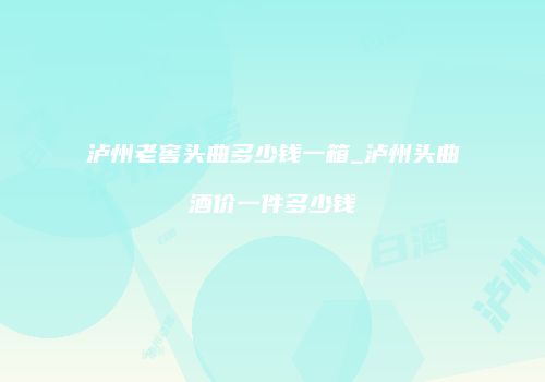 泸州老窖头曲多少钱一箱_泸州头曲酒价一件多少钱
