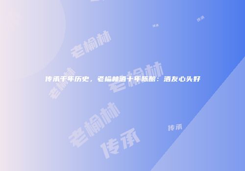 传承千年历史，老榆林酒十年陈酿：酒友心头好