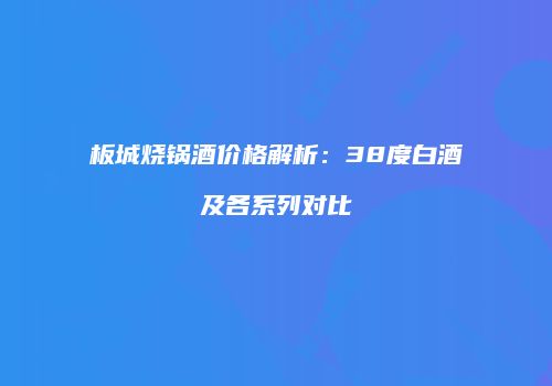 板城烧锅酒价格解析：38度白酒及各系列对比