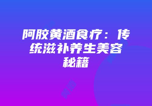 阿胶黄酒食疗：传统滋补养生美容秘籍