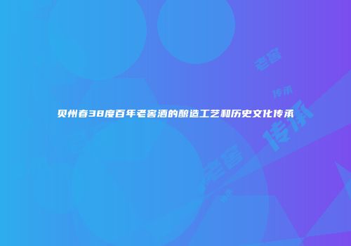 贝州春38度百年老窖酒的酿造工艺和历史文化传承