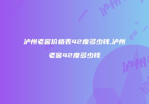 泸州老窖价格表42度多少钱,泸州老窖42度多少钱