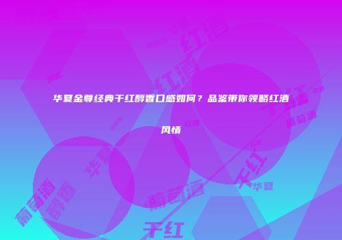 华夏金尊经典干红醇香口感如何？品鉴带你领略红酒风情