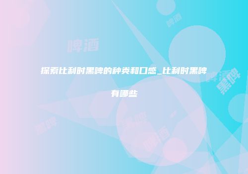 探索比利时黑啤的种类和口感_比利时黑啤有哪些
