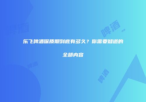 乐飞啤酒保质期到底有多久？你需要知道的全部内容