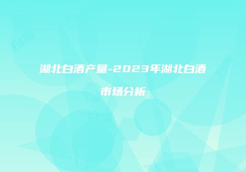 湖北白酒产量-2023年湖北白酒市场分析