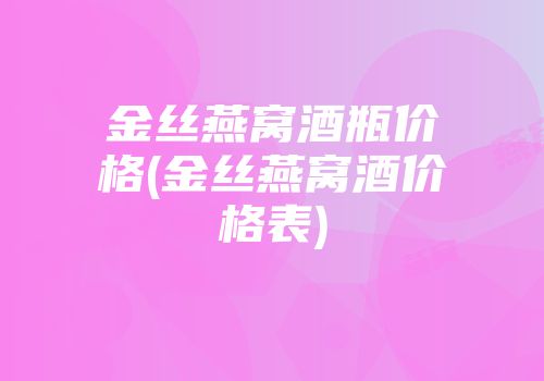 金丝燕窝酒瓶价格(金丝燕窝酒价格表)
