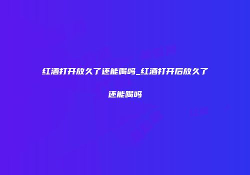 红酒打开放久了还能喝吗_红酒打开后放久了还能喝吗