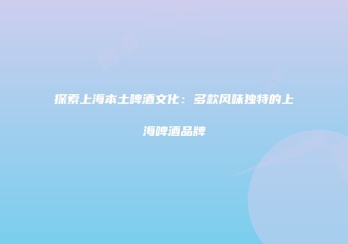 探索上海本土啤酒文化：多款风味独特的上海啤酒品牌