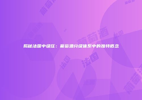 揭秘法国中级庄：葡萄酒分级体系中的独特概念