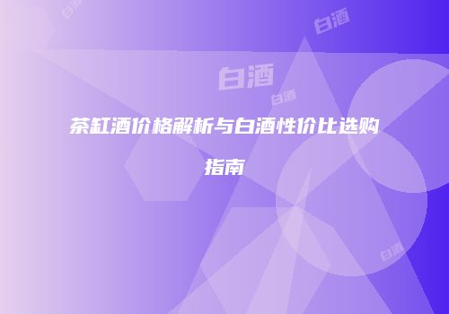 茶缸酒价格解析与白酒性价比选购指南