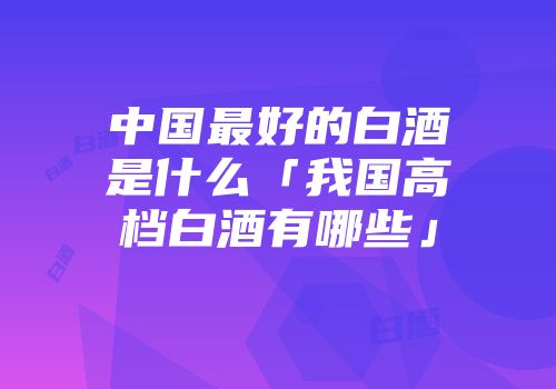 中国最好的白酒是什么「我国高档白酒有哪些」