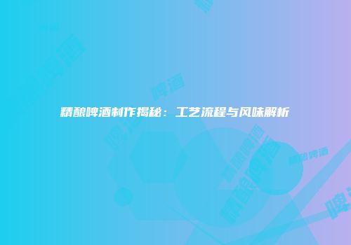 精酿啤酒制作揭秘：工艺流程与风味解析