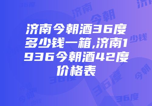 济南今朝酒36度多少钱一箱,济南1936今朝酒42度价格表
