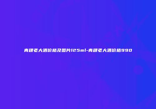 青稞老大酒价格及图片125ml-青稞老大酒价格990