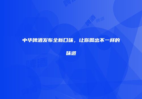 中华啤酒发布全新口味，让你喝出不一样的味道